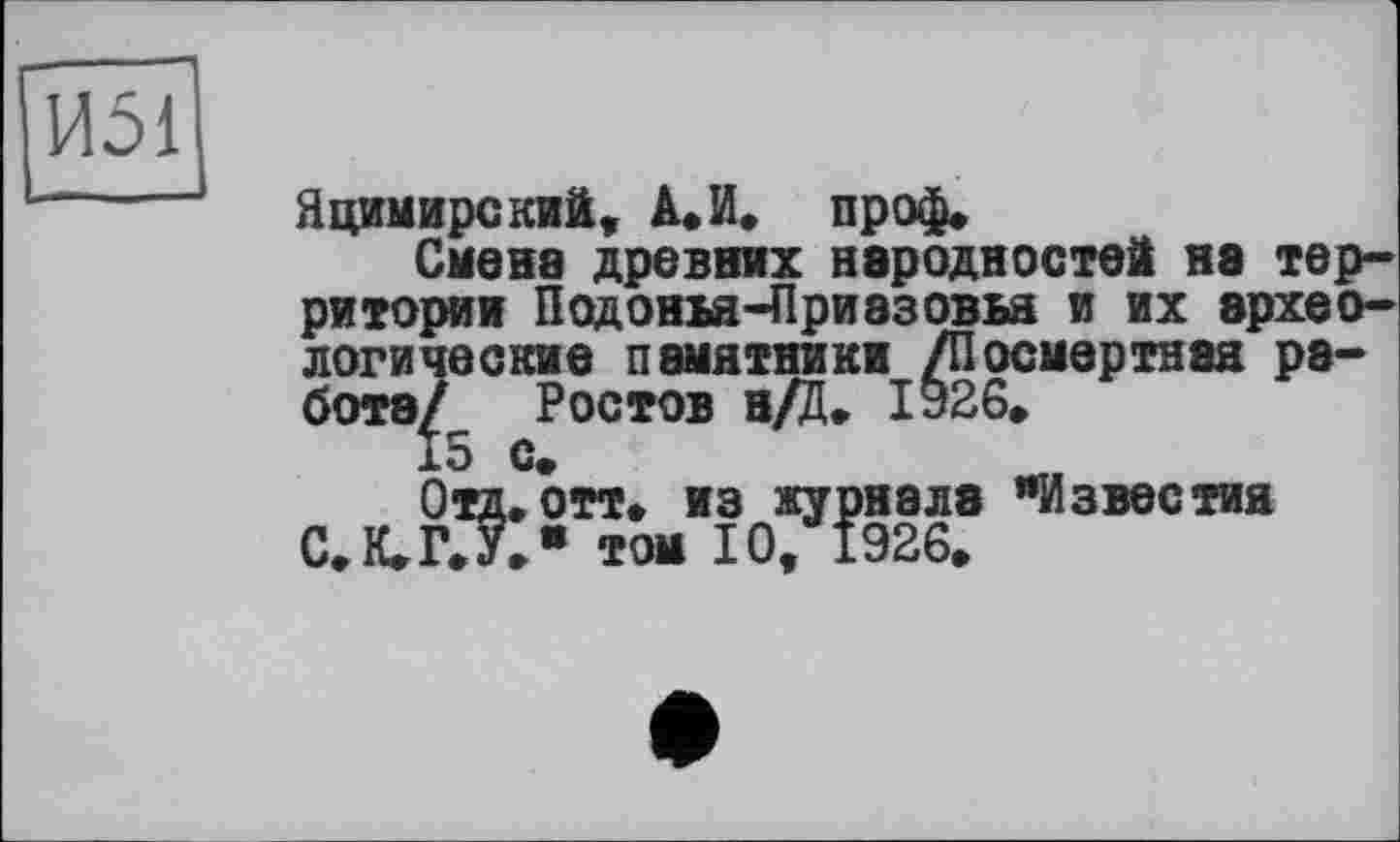 ﻿И51
Яцимирский, А. И. проф»
Смена древних народностей нэ территории Подонм-Приазовья и их археологические памятники /Посмертная работа/ Ростов н/Ц. 1926.
15 с.
Отд, отт. из журнале "Известия С.К.ГХ" том 10, 1926»